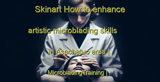 Skinart How to enhance artistic microblading skills in Asechatuo area | MicrobladingTraining | MicrobladingClasses | SkinartTraining-China